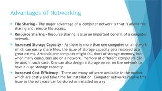 Advantages of Networking
 File Sharing - The major advantage of a computer network is that is allows file
sharing and remote file access.
 Resource Sharing - Resource sharing is also an important benefit of a computer
network.
 Increased Storage Capacity - As there is more than one computer on a network
which can easily share files, the issue of storage capacity gets resolved to a
great extent. A standalone computer might fall short of storage memory, but
when many computers are on a network, memory of different computers can
be used in such case. One can also design a storage server on the network to
have a huge storage capacity.
 Increased Cost Efficiency - There are many software available in the market
which are costly and take time for installation. Computer networks resolve this
issue as the software can be stored or installed on a sy
 