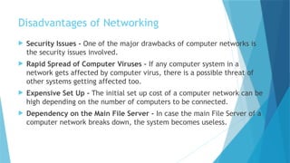 Disadvantages of Networking
 Security Issues - One of the major drawbacks of computer networks is
the security issues involved.
 Rapid Spread of Computer Viruses - If any computer system in a
network gets affected by computer virus, there is a possible threat of
other systems getting affected too.
 Expensive Set Up - The initial set up cost of a computer network can be
high depending on the number of computers to be connected.
 Dependency on the Main File Server - In case the main File Server of a
computer network breaks down, the system becomes useless.
 