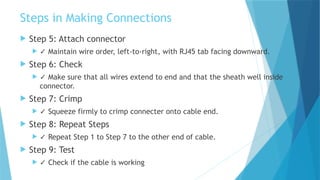 Steps in Making Connections
 Step 5: Attach connector
 ✓ Maintain wire order, left-to-right, with RJ45 tab facing downward.
 Step 6: Check
 ✓ Make sure that all wires extend to end and that the sheath well inside
connector.
 Step 7: Crimp
 ✓ Squeeze firmly to crimp connecter onto cable end.
 Step 8: Repeat Steps
 ✓ Repeat Step 1 to Step 7 to the other end of cable.
 Step 9: Test
 ✓ Check if the cable is working
 