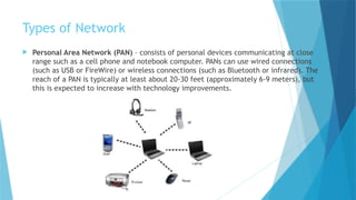 Types of Network
 Personal Area Network (PAN) – consists of personal devices communicating at close
range such as a cell phone and notebook computer. PANs can use wired connections
(such as USB or FireWire) or wireless connections (such as Bluetooth or infrared). The
reach of a PAN is typically at least about 20-30 feet (approximately 6-9 meters), but
this is expected to increase with technology improvements.
 