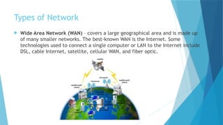 Types of Network
 Wide Area Network (WAN) – covers a large geographical area and is made up
of many smaller networks. The best-known WAN is the Internet. Some
technologies used to connect a single computer or LAN to the Internet include
DSL, cable Internet, satellite, cellular WAN, and fiber optic.
 