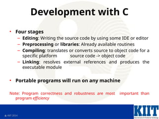  KIIT 2014
Development with C
• Four stages
– Editing: Writing the source code by using some IDE or editor
– Preprocessing or libraries: Already available routines
– Compiling: translates or converts source to object code for a
specific platform source code -> object code
– Linking: resolves external references and produces the
executable module
• Portable programs will run on any machine
Note: Program correctness and robustness are most important than
program efficiency
 