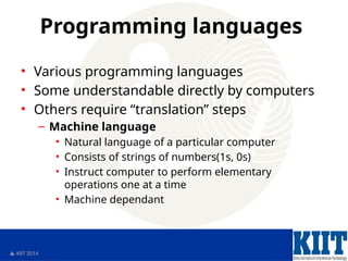  KIIT 2014
Programming languages
• Various programming languages
• Some understandable directly by computers
• Others require “translation” steps
– Machine language
• Natural language of a particular computer
• Consists of strings of numbers(1s, 0s)
• Instruct computer to perform elementary
operations one at a time
• Machine dependant
 
