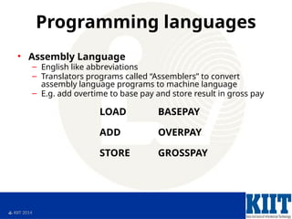  KIIT 2014
Programming languages
• Assembly Language
– English like abbreviations
– Translators programs called “Assemblers” to convert
assembly language programs to machine language
– E.g. add overtime to base pay and store result in gross pay
LOAD BASEPAY
ADD OVERPAY
STORE GROSSPAY
 