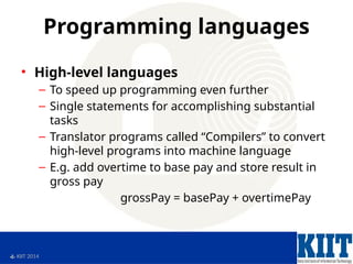  KIIT 2014
Programming languages
• High-level languages
– To speed up programming even further
– Single statements for accomplishing substantial
tasks
– Translator programs called “Compilers” to convert
high-level programs into machine language
– E.g. add overtime to base pay and store result in
gross pay
grossPay = basePay + overtimePay
 