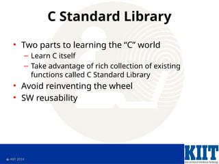  KIIT 2014
C Standard Library
• Two parts to learning the “C” world
– Learn C itself
– Take advantage of rich collection of existing
functions called C Standard Library
• Avoid reinventing the wheel
• SW reusability
 