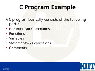  KIIT 2014
C Program Example
A C program basically consists of the following
parts:
• Preprocessor Commands
• Functions
• Variables
• Statements & Expressions
• Comments
 