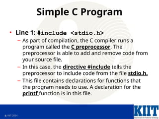  KIIT 2014
Simple C Program
• Line 1: #include <stdio.h>
– As part of compilation, the C compiler runs a
program called the C preprocessor. The
preprocessor is able to add and remove code from
your source file.
– In this case, the directive #include tells the
preprocessor to include code from the file stdio.h.
– This file contains declarations for functions that
the program needs to use. A declaration for the
printf function is in this file.
 