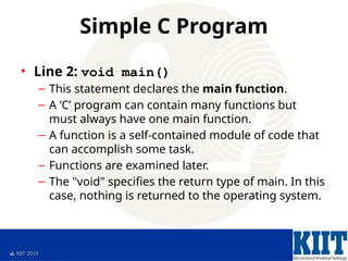  KIIT 2014
Simple C Program
• Line 2: void main()
– This statement declares the main function.
– A ‘C’ program can contain many functions but
must always have one main function.
– A function is a self-contained module of code that
can accomplish some task.
– Functions are examined later.
– The "void" specifies the return type of main. In this
case, nothing is returned to the operating system.
 