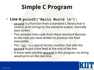  KIIT 2014
Simple C Program
• Line 4: printf("Hello World n");
– printf is a function from a standard C library that is
used to print strings to the standard output, normally
your screen.
– The compiler links code from these standard libraries
to the code you have written to produce the final
executable.
– The "n" is a special format modifier that tells the
printf to put a line feed at the end of the line.
– If there were another printf in this program, its string
would print on the next line.
 