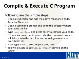  KIIT 2014
Compile & Execute C Program
Following are the simple steps:
• Open a text editor and add the above-mentioned code.
• Save the file as hello.c
• Open a command prompt and go to the directory where
you saved the file.
• Type gcc hello.c and press enter to compile your code.
• If there are no errors in your code, the command prompt
will take you to the next line and would generate a.out
executable file.
• Now, type a.out to execute your prog ram.
• You will be able to see "Hello World" printed on the
screen
 