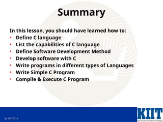  KIIT 2014
Summary
In this lesson, you should have learned how to:
• Define C language
• List the capabilities of C language
• Define Software Development Method
• Develop software with C
• Write programs in different types of Languages
• Write Simple C Program
• Compile & Execute C Program
 