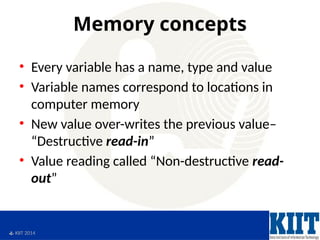  KIIT 2014
Memory concepts
• Every variable has a name, type and value
• Variable names correspond to locations in
computer memory
• New value over-writes the previous value–
“Destructive read-in”
• Value reading called “Non-destructive read-
out”
 