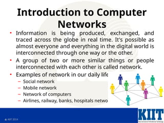  KIIT 2014
Introduction to Computer
Networks
• Information is being produced, exchanged, and
traced across the globe in real time. It's possible as
almost everyone and everything in the digital world is
interconnected through one way or the other.
• A group of two or more similar things or people
interconnected with each other is called network.
• Examples of network in our daily life:
– Social network
– Mobile network
– Network of computers
– Airlines, railway, banks, hospitals networks
 