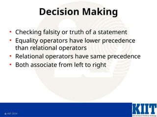  KIIT 2014
Decision Making
• Checking falsity or truth of a statement
• Equality operators have lower precedence
than relational operators
• Relational operators have same precedence
• Both associate from left to right
 