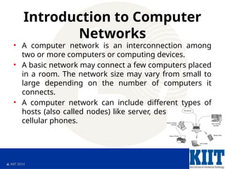  KIIT 2014
Introduction to Computer
Networks
• A computer network is an interconnection among
two or more computers or computing devices.
• A basic network may connect a few computers placed
in a room. The network size may vary from small to
large depending on the number of computers it
connects.
• A computer network can include different types of
hosts (also called nodes) like server, desktop, laptop,
cellular phones.
 