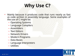  KIIT 2014
Why Use C?
• Mainly because it produces code that runs nearly as fast
as code written in assembly language. Some examples of
the use of C might be:
– Operating Systems
– Language Compilers
– Assemblers
– Text Editors
– Network Drivers
– Modern Programs
– Data Bases
– Language Interpreters
– Utilities
 