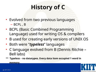  KIIT 2014
History of C
• Evolved from two previous languages
– BCPL , B
• BCPL (Basic Combined Programming
Language) used for writing OS & compilers
• B used for creating early versions of UNIX OS
• Both were “typeless” languages
• C language evolved from B (Dennis Ritchie –
Bell labs)
** Typeless – no datatypes. Every data item occupied 1 word in
memory.
 