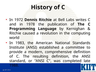  KIIT 2014
History of C
• In 1972 Dennis Ritchie at Bell Labs writes C
and in 1978 the publication of The C
Programming Language by Kernighan &
Ritchie caused a revolution in the computing
world
• In 1983, the American National Standards
Institute (ANSI) established a committee to
provide a modern, comprehensive definition
of C. The resulting definition, the ANSI
standard, or "ANSI C", was completed late
1988.
 