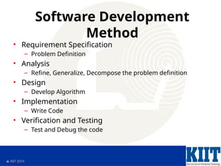  KIIT 2014
Software Development
Method
• Requirement Specification
– Problem Definition
• Analysis
– Refine, Generalize, Decompose the problem definition
• Design
– Develop Algorithm
• Implementation
– Write Code
• Verification and Testing
– Test and Debug the code
 
