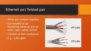 Ethernet (or) Twisted pair
• Wires are twisted together
• Surrounded by an
insulating material and an
outer layer called jacket
• Consists of two conductors
• E.g., LAN cable
 