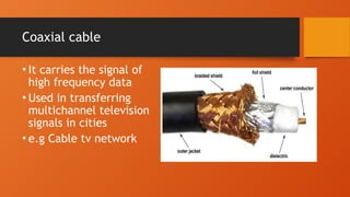Coaxial cable
• It carries the signal of
high frequency data
• Used in transferring
multichannel television
signals in cities
• e.g Cable tv network
 