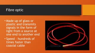 Fibre optic
• Made up of glass or
plastic and transmits
signals in the form of
light from a source at
one end to another end
• Speed – hundreds of
times faster than
coaxial cable
 