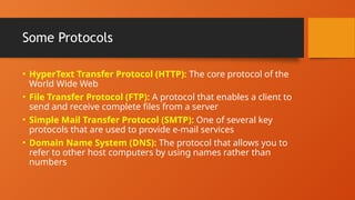 Some Protocols
• HyperText Transfer Protocol (HTTP): The core protocol of the
World Wide Web
• File Transfer Protocol (FTP): A protocol that enables a client to
send and receive complete files from a server
• Simple Mail Transfer Protocol (SMTP): One of several key
protocols that are used to provide e-mail services
• Domain Name System (DNS): The protocol that allows you to
refer to other host computers by using names rather than
numbers
 