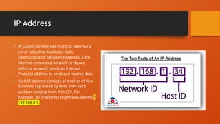 IP Address
• IP stands for Internet Protocol, which is a
set of rules that facilitates data
communication between networks. Each
internet-connected network or device
within a network needs an Internet
Protocol address to send and receive data.
• Each IP address consists of a series of four
numbers separated by dots, with each
number ranging from 0 to 255. For
example, an IP address might look like this:
192.168.0.1.
 