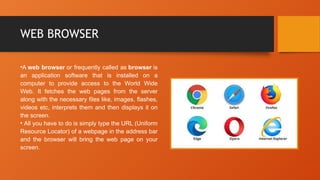 WEB BROWSER
•A web browser or frequently called as browser is
an application software that is installed on a
computer to provide access to the World Wide
Web. It fetches the web pages from the server
along with the necessary files like, images, flashes,
videos etc, interprets them and then displays it on
the screen.
• All you have to do is simply type the URL (Uniform
Resource Locator) of a webpage in the address bar
and the browser will bring the web page on your
screen.
 