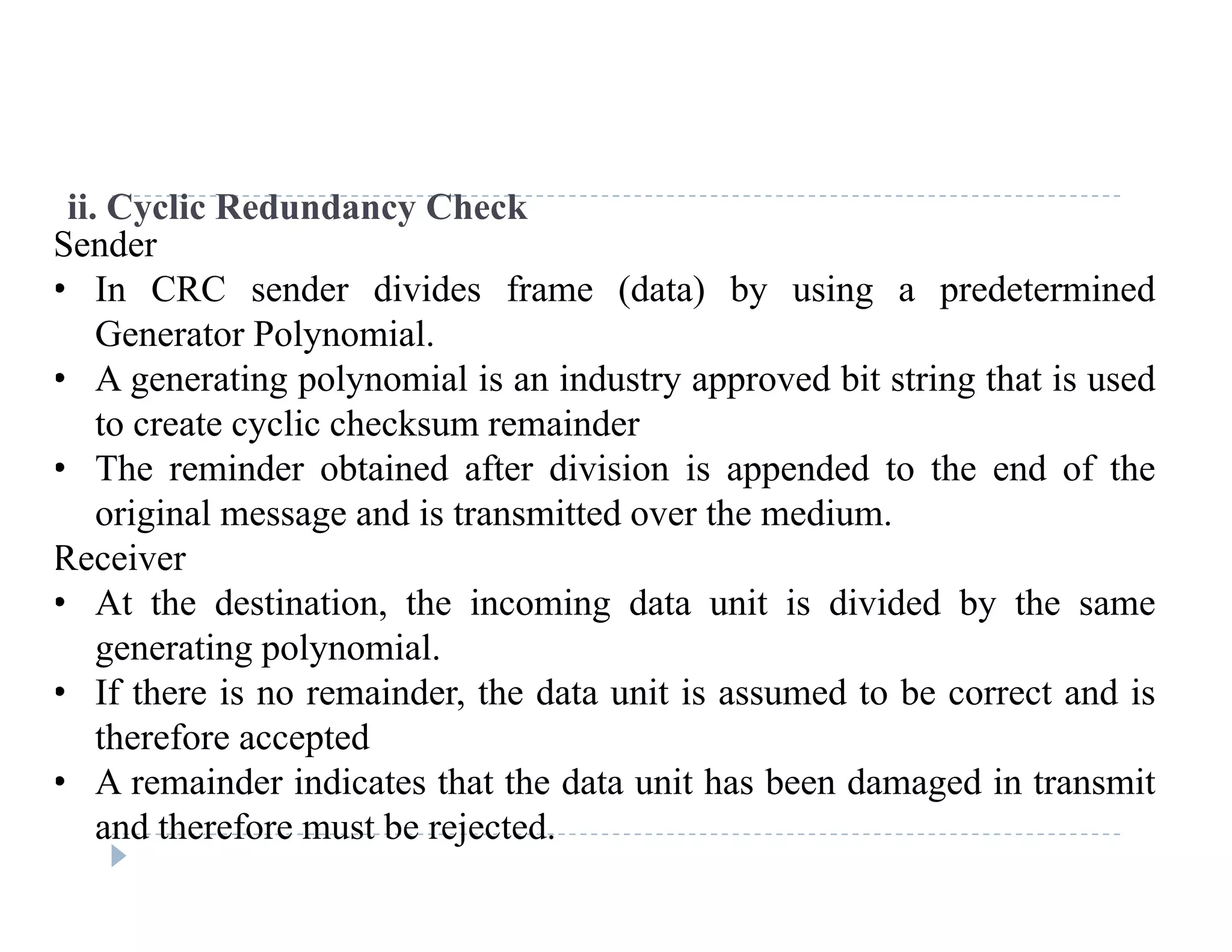 ii. Cyclic Redundancy Check
Sender
• In CRC sender divides frame (data) by using a predeterminedIn CRC sender divides frame (data) by using a predetermined
Generator Polynomial.
• A generating polynomial is an industry approved bit string that is used
t t li h k i dto create cyclic checksum remainder
• The reminder obtained after division is appended to the end of the
original message and is transmitted over the medium.
Receiver
• At the destination, the incoming data unit is divided by the same
generating polynomialgenerating polynomial.
• If there is no remainder, the data unit is assumed to be correct and is
therefore accepted
A i d i di t th t th d t it h b d d i t it• A remainder indicates that the data unit has been damaged in transmit
and therefore must be rejected.
 