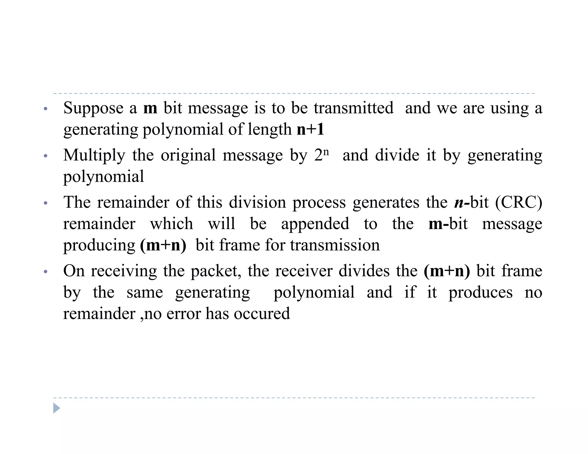 • Suppose a m bit message is to be transmitted and we are using a
generating polynomial of length n+1
• Multiply the original message by 2n and divide it by generating
polynomial
Th i d f thi di i i t th bit (CRC)• The remainder of this division process generates the n-bit (CRC)
remainder which will be appended to the m-bit message
producing (m+n) bit frame for transmission
• On receiving the packet, the receiver divides the (m+n) bit frame
by the same generating polynomial and if it produces no
remainder no error has occuredremainder ,no error has occured
 