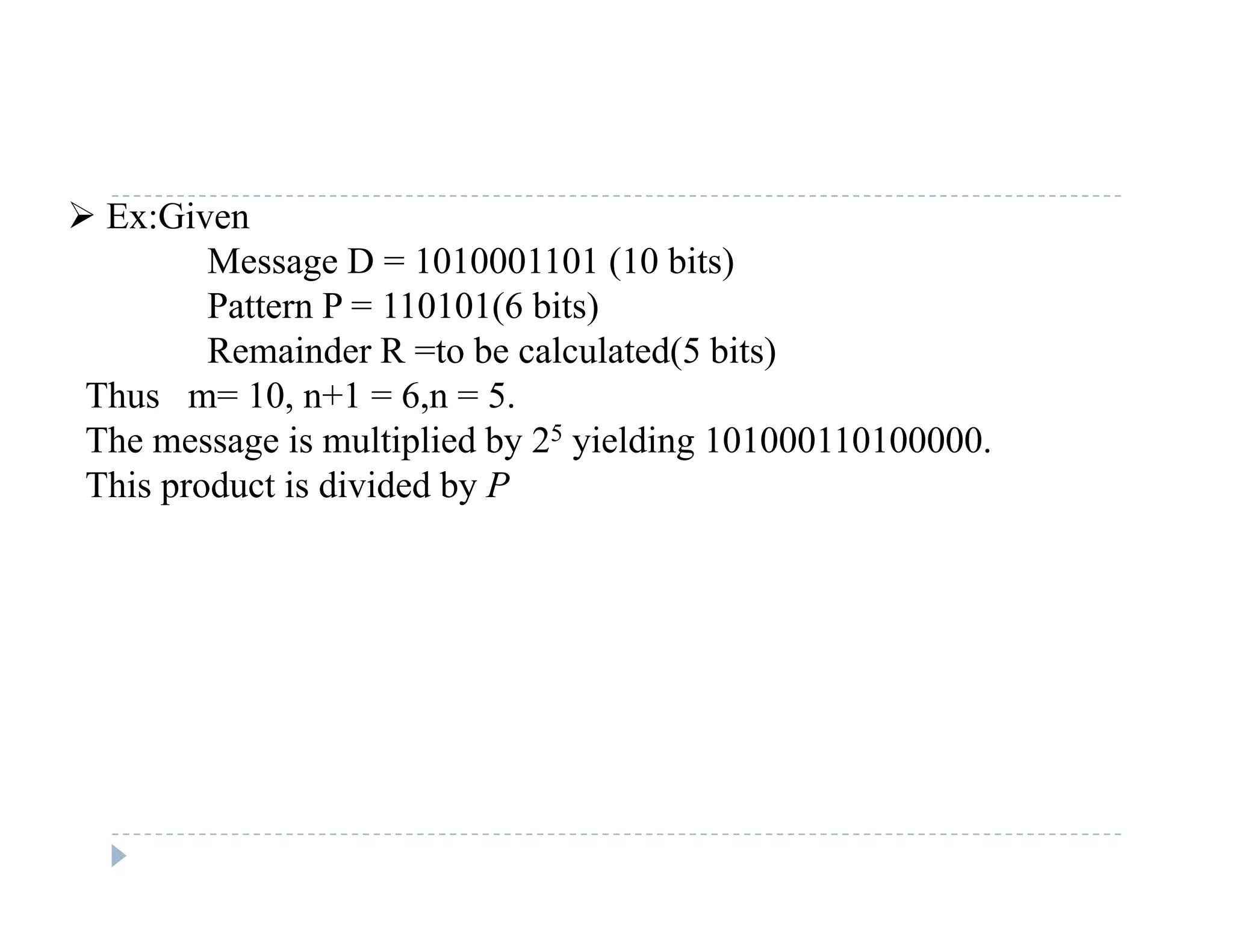  Ex:Given
Message D = 1010001101 (10 bits)
P tt P 110101(6 bit )Pattern P = 110101(6 bits)
Remainder R =to be calculated(5 bits)
Thus m= 10, n+1 = 6,n = 5.
The message is multiplied by 25 yielding 101000110100000.
This product is divided by P
 