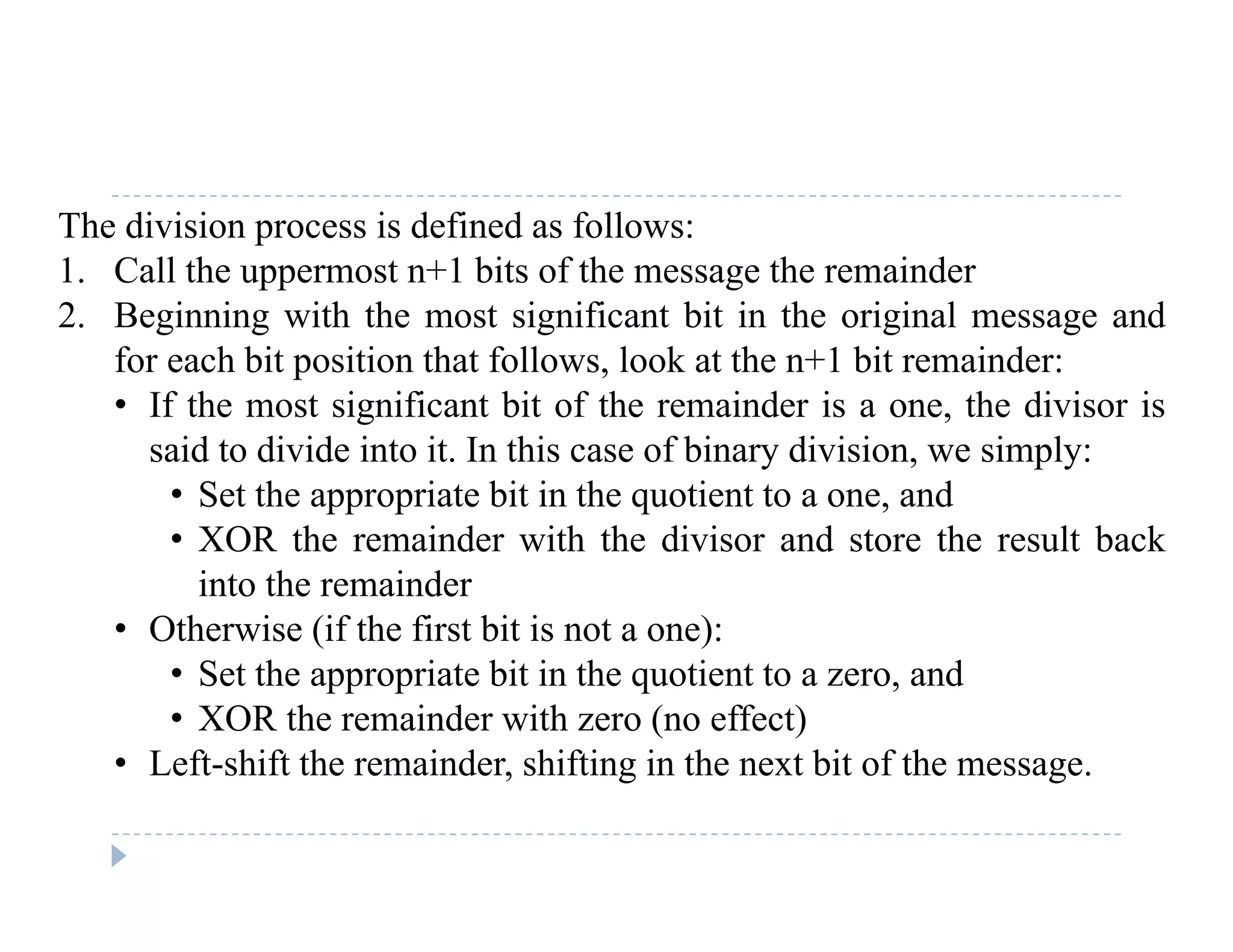 The division process is defined as follows:
1. Call the uppermost n+1 bits of the message the remainder
2. Beginning with the most significant bit in the original message and
for each bit position that follows, look at the n+1 bit remainder:
• If the most significant bit of the remainder is a one, the divisor isIf the most significant bit of the remainder is a one, the divisor is
said to divide into it. In this case of binary division, we simply:
• Set the appropriate bit in the quotient to a one, and
• XOR the remainder with the divisor and store the result back• XOR the remainder with the divisor and store the result back
into the remainder
• Otherwise (if the first bit is not a one):
• Set the appropriate bit in the quotient to a zero, and
• XOR the remainder with zero (no effect)
• Left-shift the remainder, shifting in the next bit of the message.e s e e de , s g e e b o e ess ge.
 
