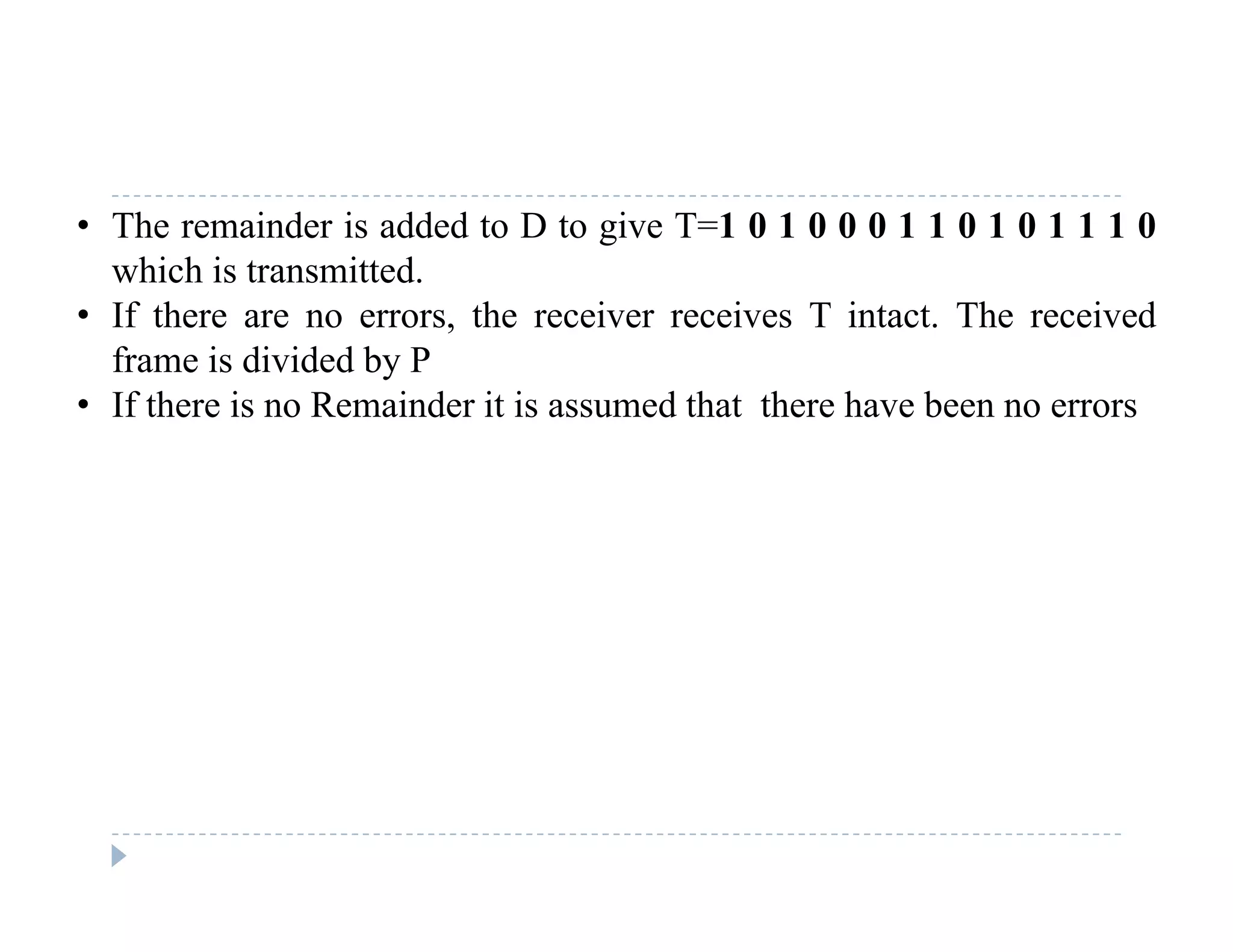 • The remainder is added to D to give T=1 0 1 0 0 0 1 1 0 1 0 1 1 1 0
which is transmitted.
• If there are no errors, the receiver receives T intact. The received
frame is divided by P
• If there is no Remainder it is assumed that there have been no errorsIf there is no Remainder it is assumed that there have been no errors
 
