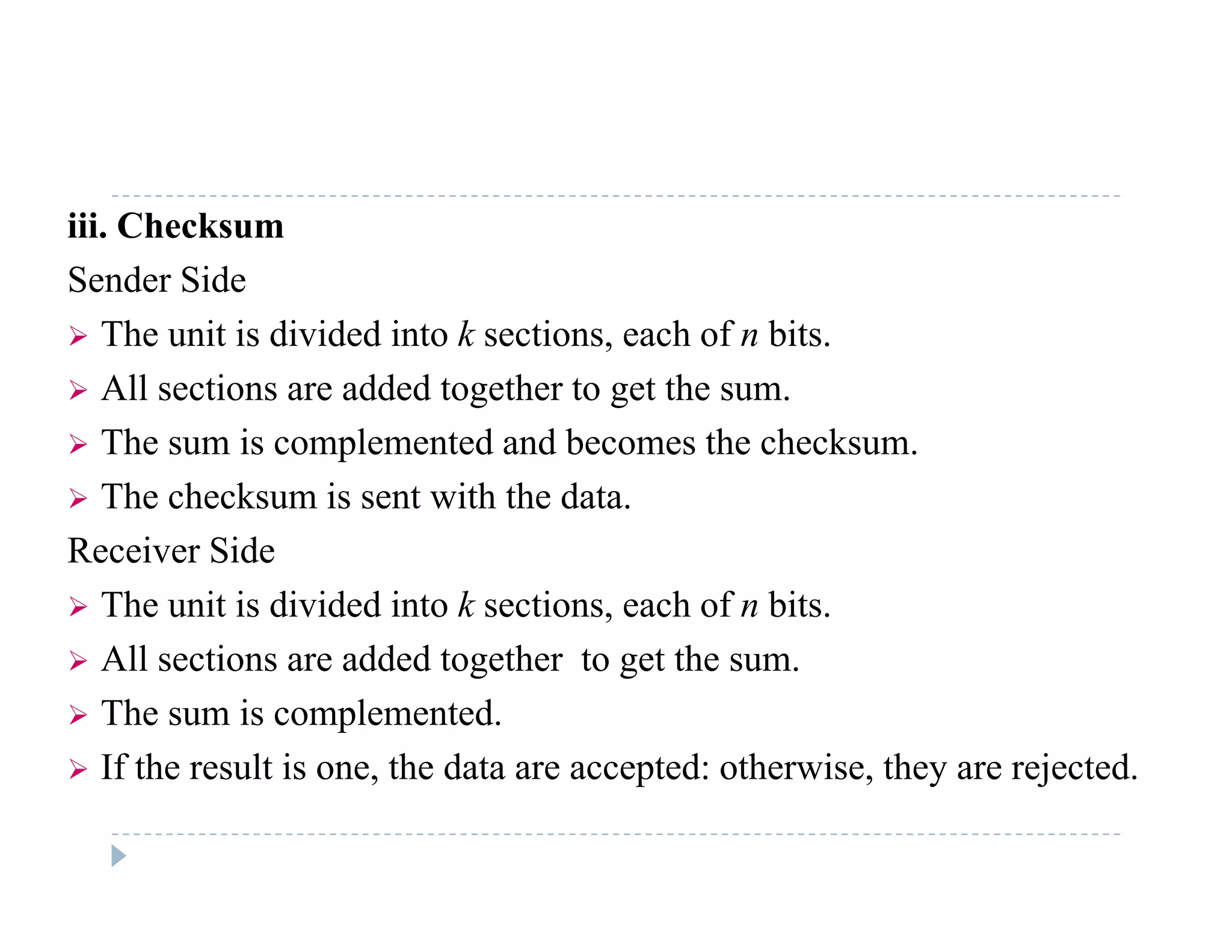 iii. Checksum
Sender Side
 The unit is divided into k sections, each of n bits.
 All sections are added together to get the sum.
 The sum is complemented and becomes the checksum.
 The checksum is sent with the data.
Receiver Side
 The unit is divided into k sections, each of n bits.
 All sections are added together to get the sum All sections are added together to get the sum.
 The sum is complemented.
 If the result is one, the data are accepted: otherwise, they are rejected. If the result is one, the data are accepted: otherwise, they are rejected.
 