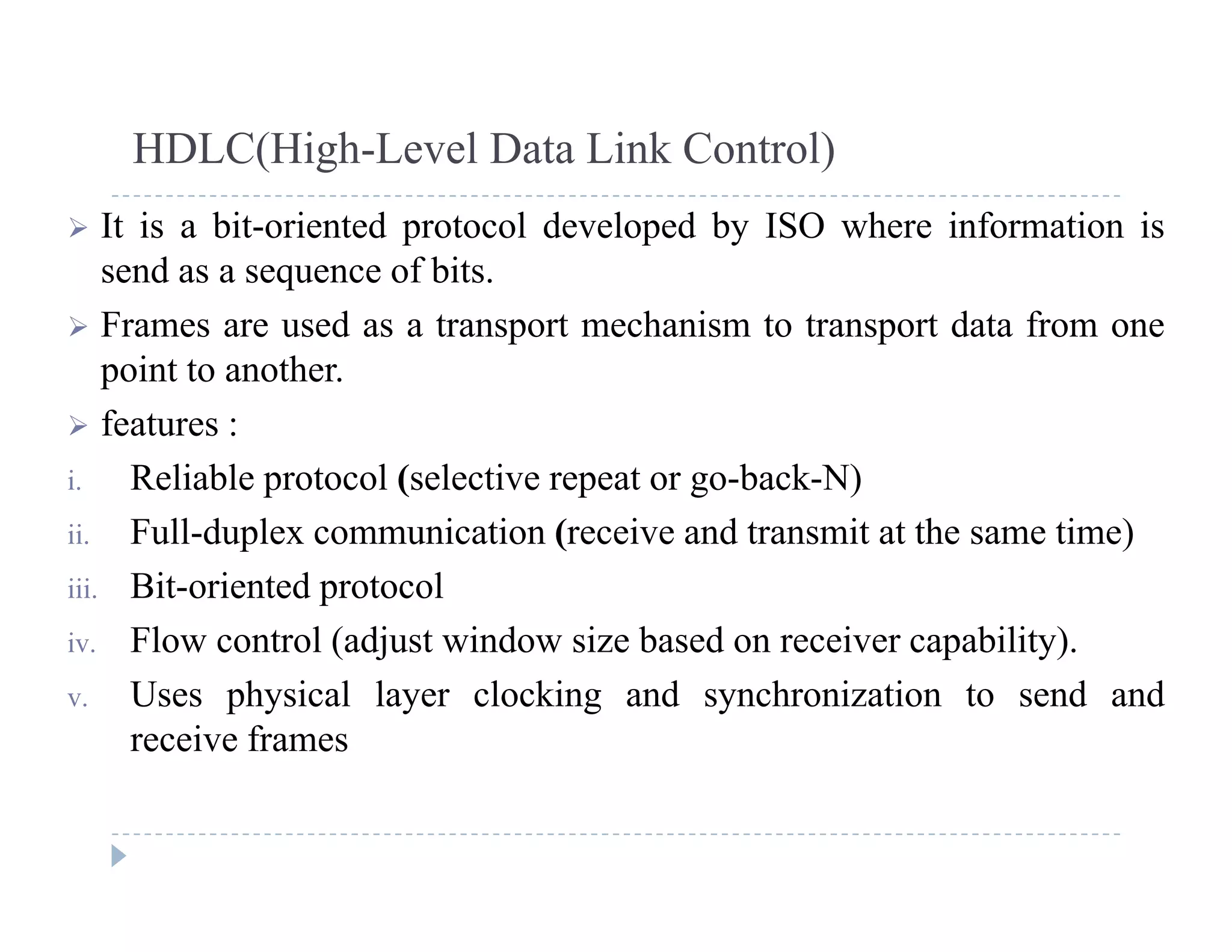 HDLC(High-Level Data Link Control)
 It is a bit-oriented protocol developed by ISO where information is
send as a sequence of bits.
 Frames are used as a transport mechanism to transport data from one
point to another.
 f t features :
i. Reliable protocol (selective repeat or go-back-N)
ii Full-duplex communication (receive and transmit at the same time)ii. Full-duplex communication (receive and transmit at the same time)
iii. Bit-oriented protocol
iv. Flow control (adjust window size based on receiver capability).( j p y)
v. Uses physical layer clocking and synchronization to send and
receive frames
 