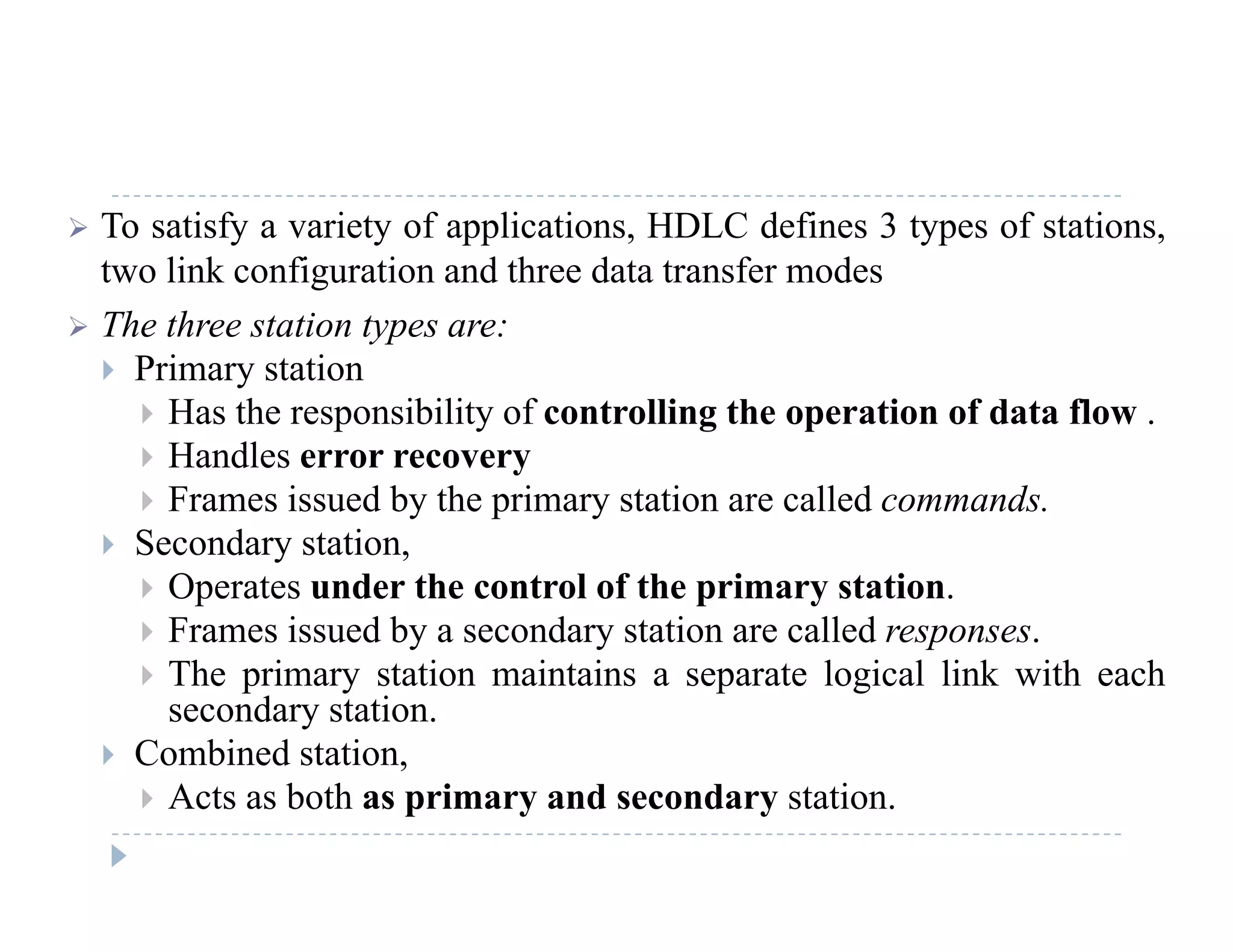  To satisfy a variety of applications, HDLC defines 3 types of stations,
two link configuration and three data transfer modes
 The three station types are:
 Primary station
 Has the responsibility of controlling the operation of data flow Has the responsibility of controlling the operation of data flow .
 Handles error recovery
 Frames issued by the primary station are called commands.
 S d t ti Secondary station,
 Operates under the control of the primary station.
 Frames issued by a secondary station are called responses.
 The primary station maintains a separate logical link with each
secondary station.
 Combined station,
 Acts as both as primary and secondary station.
 