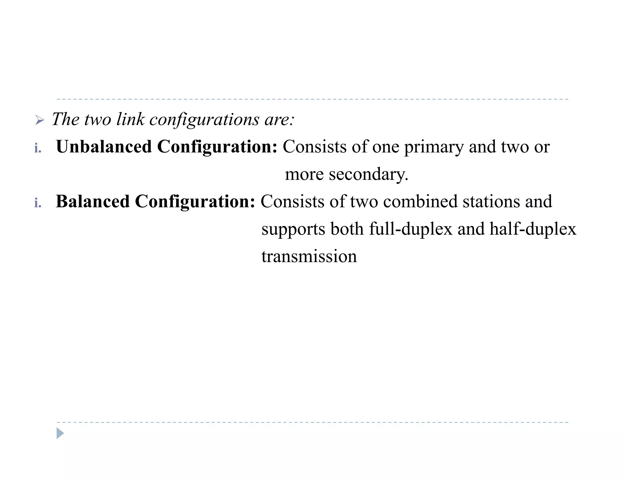  The two link configurations are:
i Unbalanced Configuration: Consists of one primary and two ori. Unbalanced Configuration: Consists of one primary and two or
more secondary.
i. Balanced Configuration: Consists of two combined stations andg
supports both full-duplex and half-duplex
transmission
 