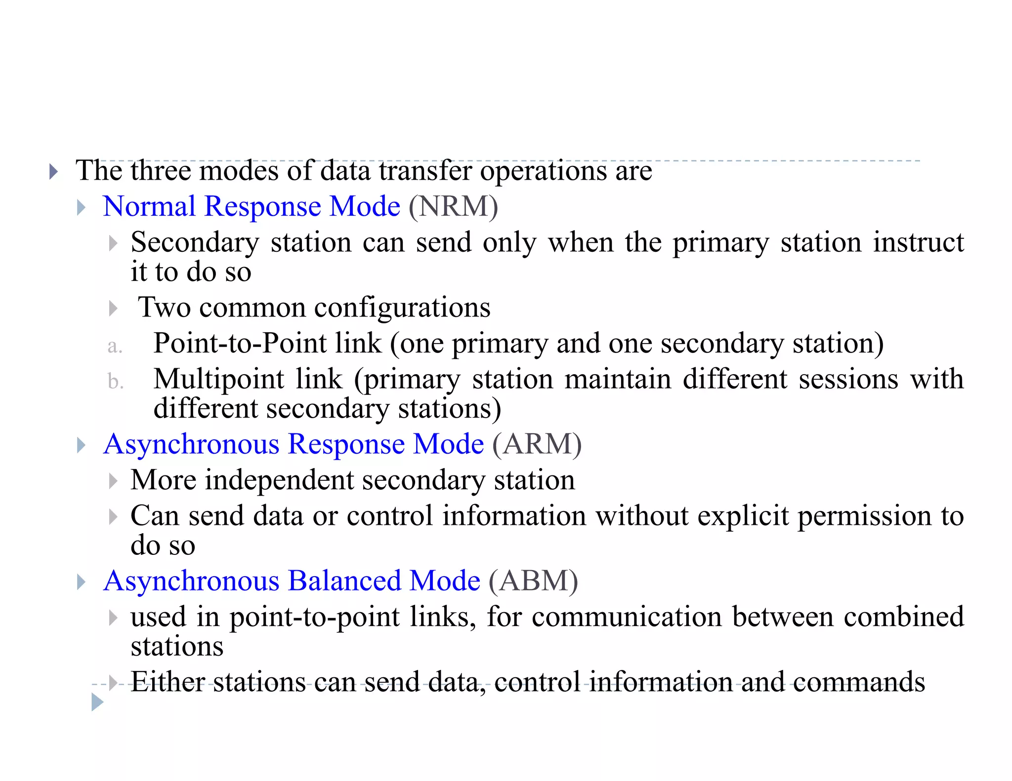  The three modes of data transfer operations are
 Normal Response Mode (NRM)
 Secondary station can send only when the primary station instruct Secondary station can send only when the primary station instruct
it to do so
 Two common configurations
Point to Point link (one primary and one secondary station)a. Point-to-Point link (one primary and one secondary station)
b. Multipoint link (primary station maintain different sessions with
different secondary stations)
 As nchrono s Response Mode (ARM) Asynchronous Response Mode (ARM)
 More independent secondary station
 Can send data or control information without explicit permission to
ddo so
 Asynchronous Balanced Mode (ABM)
 used in point-to-point links, for communication between combined
istations
 Either stations can send data, control information and commands
 