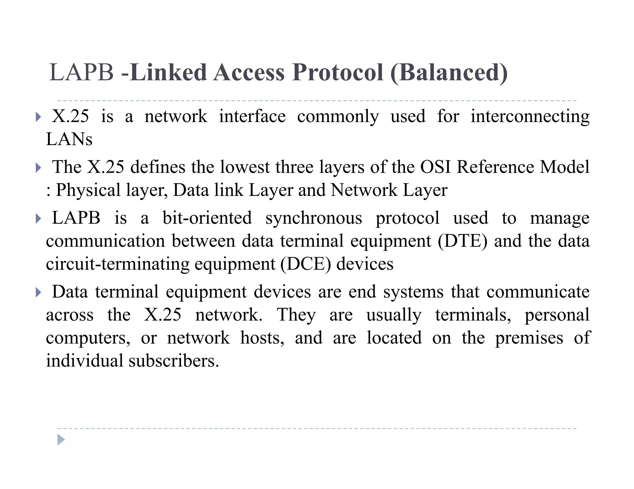 LAPB -Linked Access Protocol (Balanced)
 X.25 is a network interface commonly used for interconnecting
LANs
 The X.25 defines the lowest three layers of the OSI Reference Model
: Physical layer, Data link Layer and Network Layer
 LAPB i bit i t d h t l d t LAPB is a bit-oriented synchronous protocol used to manage
communication between data terminal equipment (DTE) and the data
circuit-terminating equipment (DCE) devices
 Data terminal equipment devices are end systems that communicate
across the X.25 network. They are usually terminals, personal
computers or network hosts and are located on the premises ofcomputers, or network hosts, and are located on the premises of
individual subscribers.
 