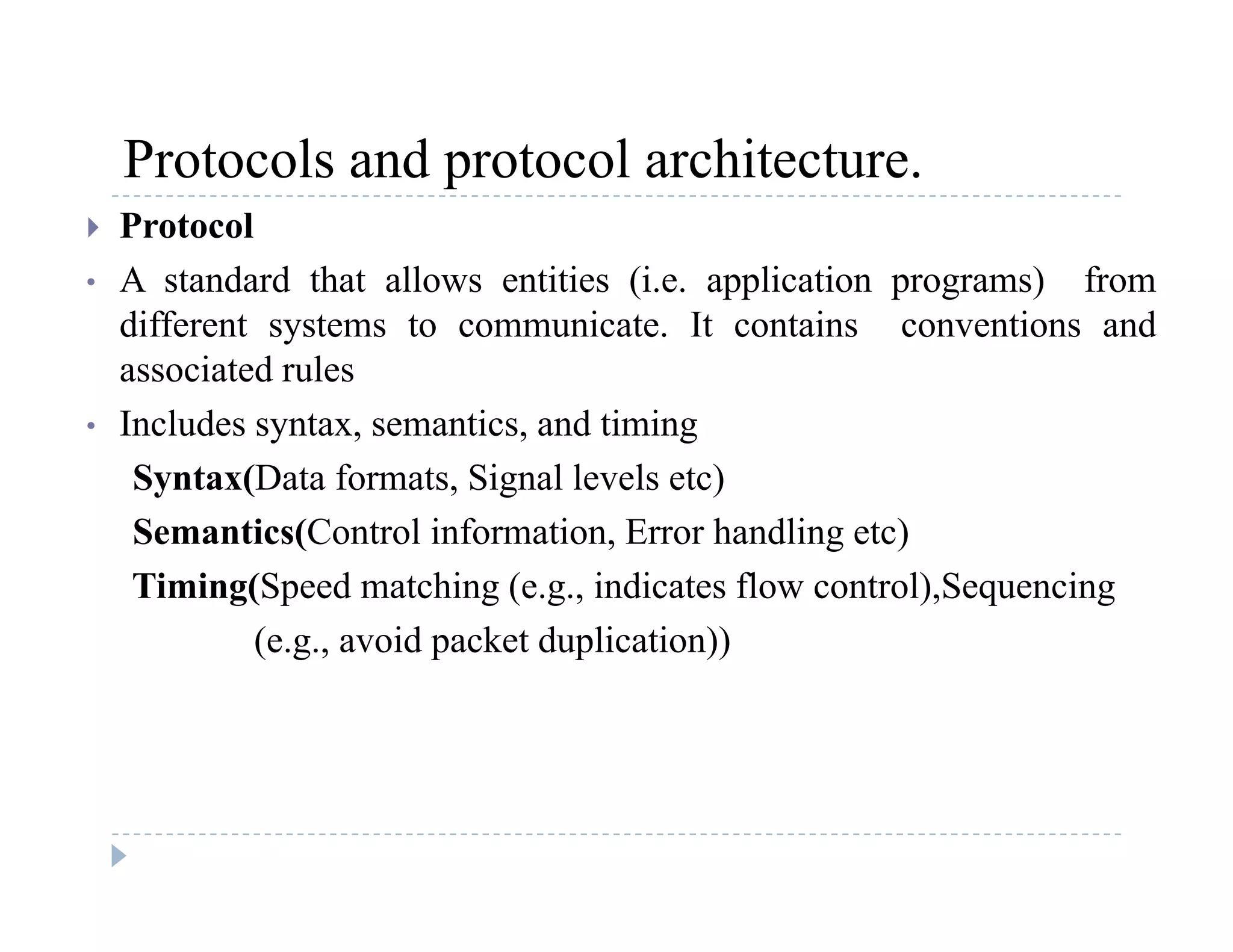 Protocols and protocol architecture.Protocols and protocol architecture.
 Protocol
• A standard that allows entities (i.e. application programs) from( pp p g )
different systems to communicate. It contains conventions and
associated rules
I l d t ti d ti i• Includes syntax, semantics, and timing
Syntax(Data formats, Signal levels etc)
Semantics(Control information Error handling etc)Semantics(Control information, Error handling etc)
Timing(Speed matching (e.g., indicates flow control),Sequencing
(e.g., avoid packet duplication))( g , p p ))
 