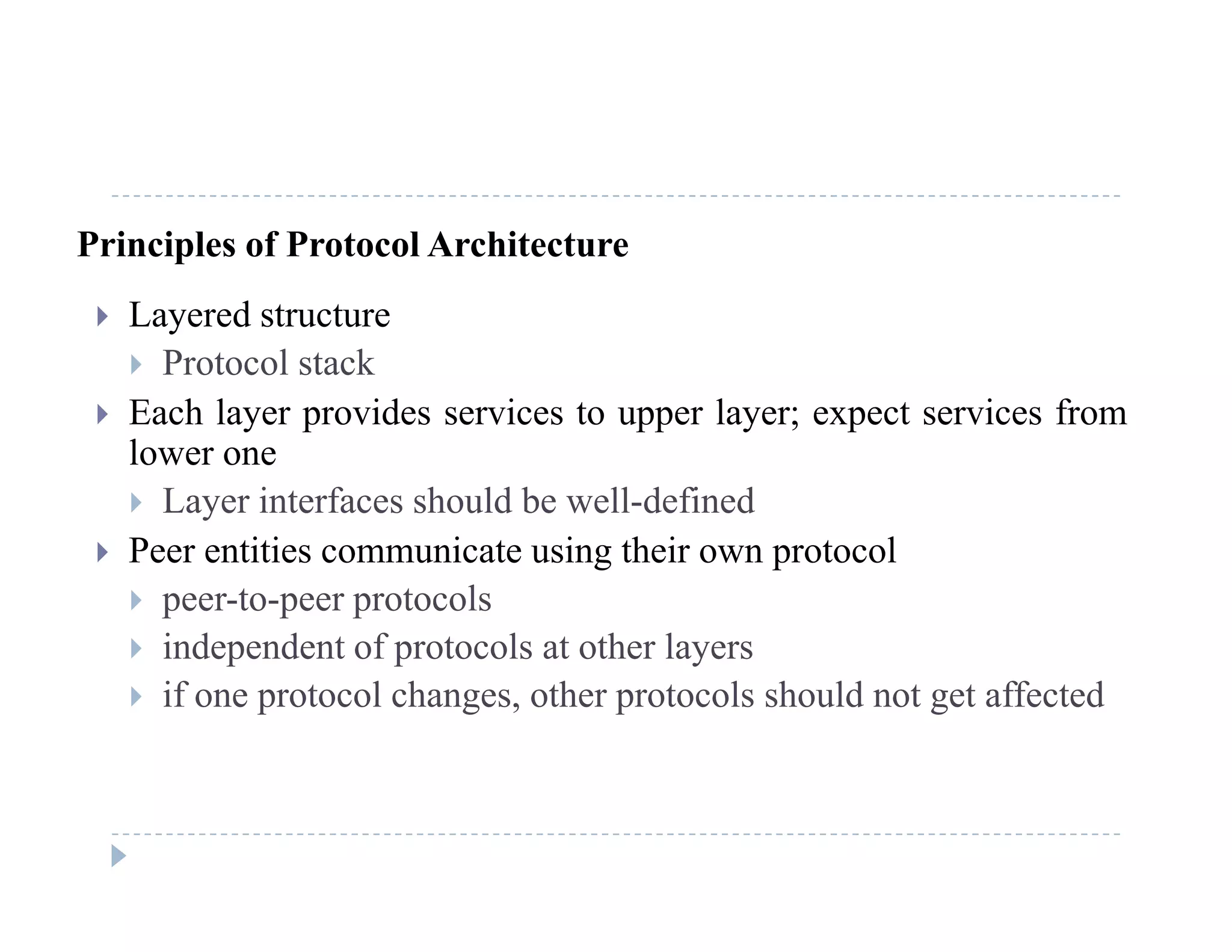 Principles of Protocol Architecture
 Layered structure
 Protocol stack
 Each layer provides services to upper layer; expect services from Each layer provides services to upper layer; expect services from
lower one
 Layer interfaces should be well-defined
 Peer entities communicate using their own protocol
 peer-to-peer protocols
 independent of protocols at other layers independent of protocols at other layers
 if one protocol changes, other protocols should not get affected
 
