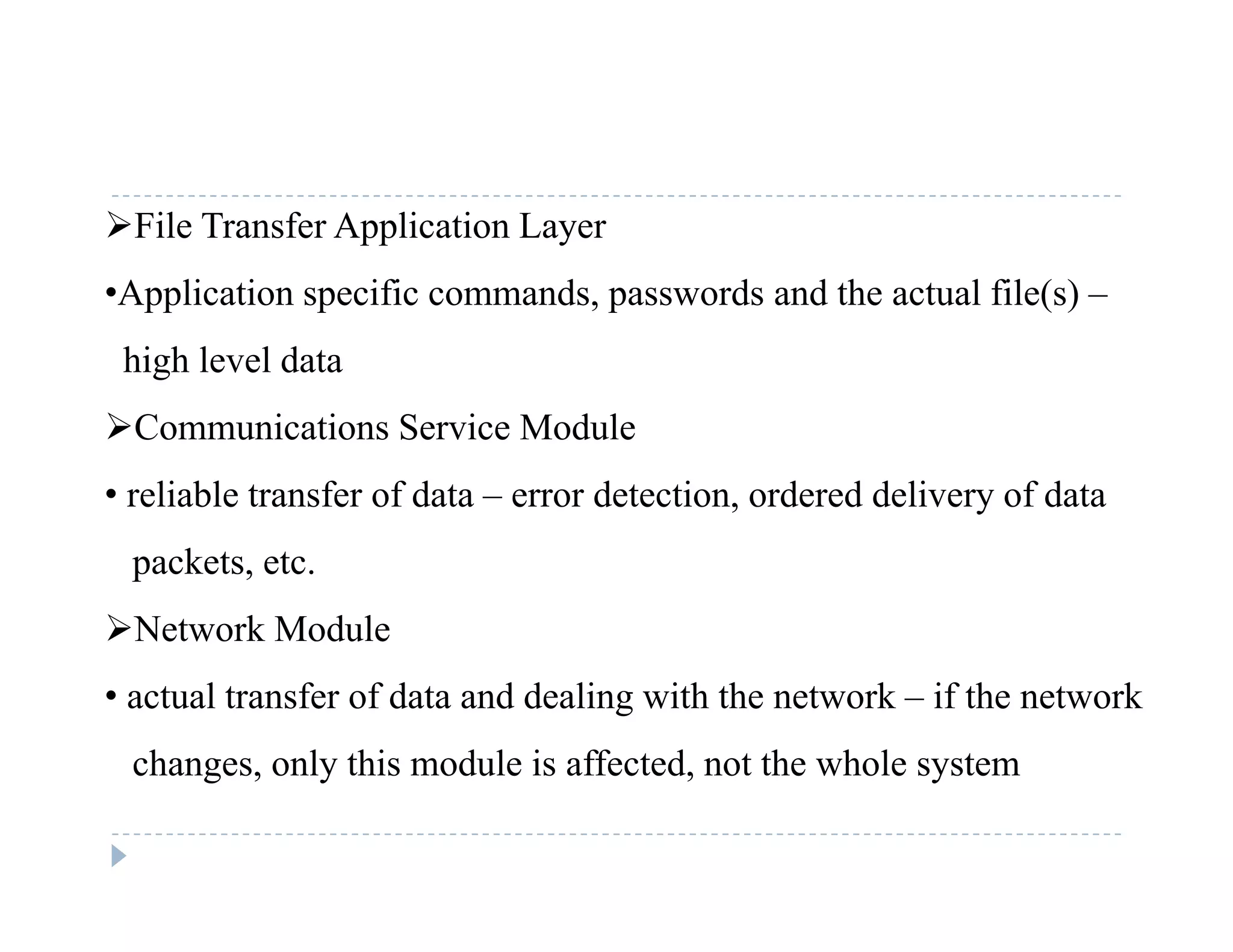 File Transfer Application Layer
•Application specific commands passwords and the actual file(s) –•Application specific commands, passwords and the actual file(s) –
high level data
C i i S i M d lCommunications Service Module
• reliable transfer of data – error detection, ordered delivery of data
packets, etc.
Network Module
• actual transfer of data and dealing with the network – if the network
changes, only this module is affected, not the whole systemc a ges, o y s odu e s a ec ed, o e w o e sys e
 