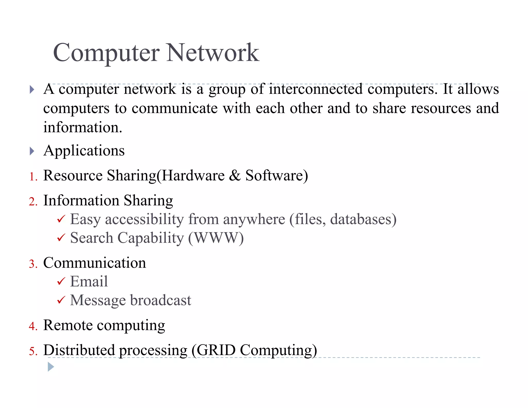 Computer Network
 A computer network is a group of interconnected computers. It allows
computers to communicate with each other and to share resources and
informationinformation.
 Applications
1 Resource Sharing(Hardware & Software)1. Resource Sharing(Hardware & Software)
2. Information Sharing
 Easy accessibility from anywhere (files, databases)
 Search Capability (WWW)
3. Communication
 Email Email
 Message broadcast
4. Remote computingp g
5. Distributed processing (GRID Computing)
 