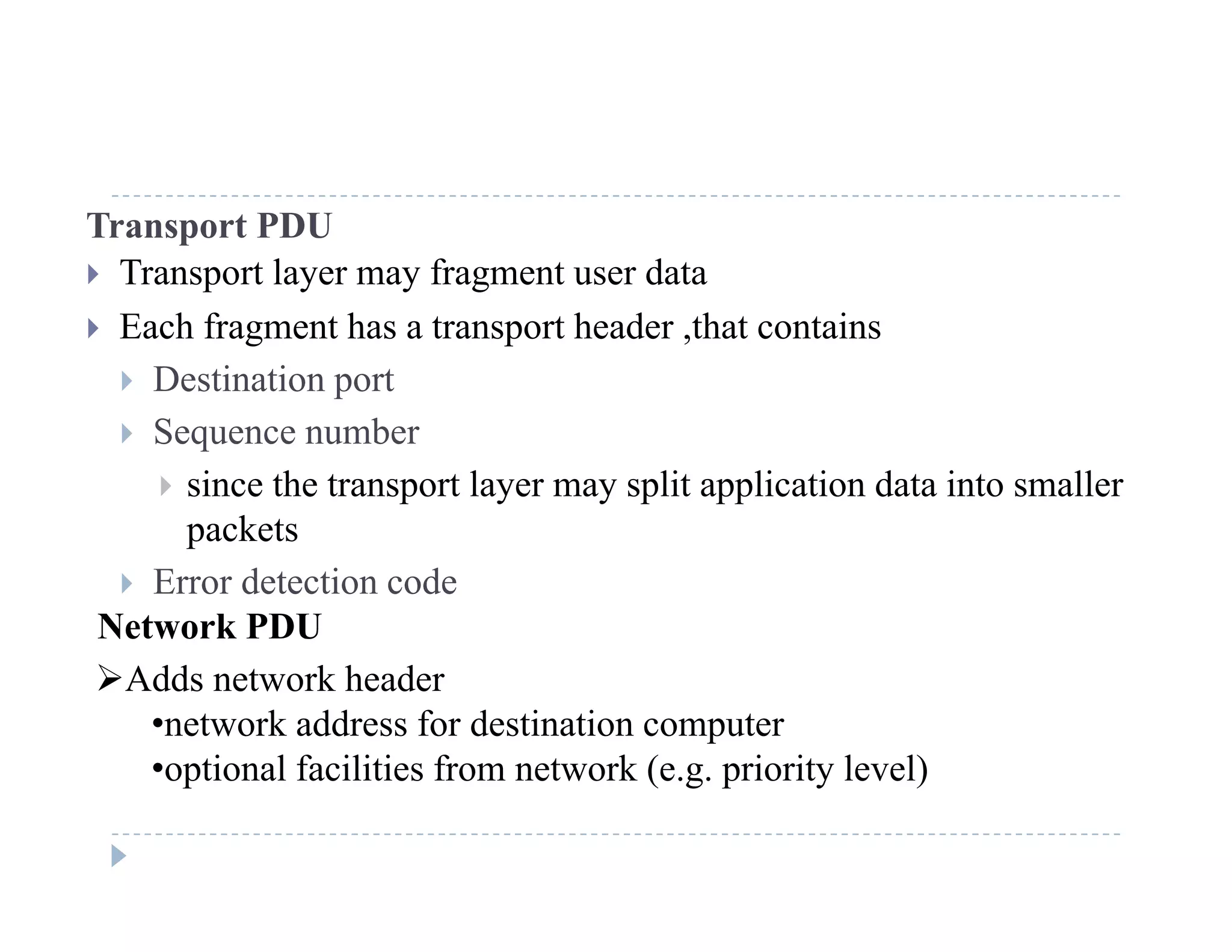 Transport PDU
 Transport layer may fragment user data
 Each fragment has a transport header ,that contains
 Destination port
 Sequence number
 since the transport layer may split application data into smaller
packetspackets
 Error detection code
Network PDU
Adds network header
•network address for destination computer
•optional facilities from network (e g priority level)optional facilities from network (e.g. priority level)
 