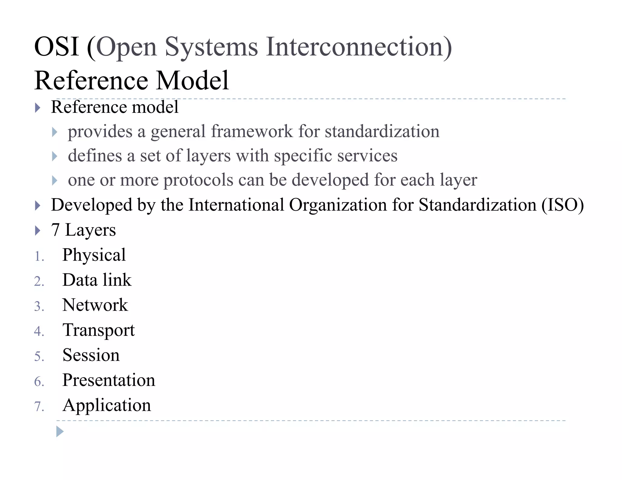 OSI (Open Systems Interconnection)
Reference ModelReference Model
 Reference model
 provides a general framework for standardization
d fi f l i h ifi i defines a set of layers with specific services
 one or more protocols can be developed for each layer
 Developed by the International Organization for Standardization (ISO) Developed by the International Organization for Standardization (ISO)
 7 Layers
1. Physical
2. Data link
3. Network
4 Transport4. Transport
5. Session
6. Presentation
7. Application
 