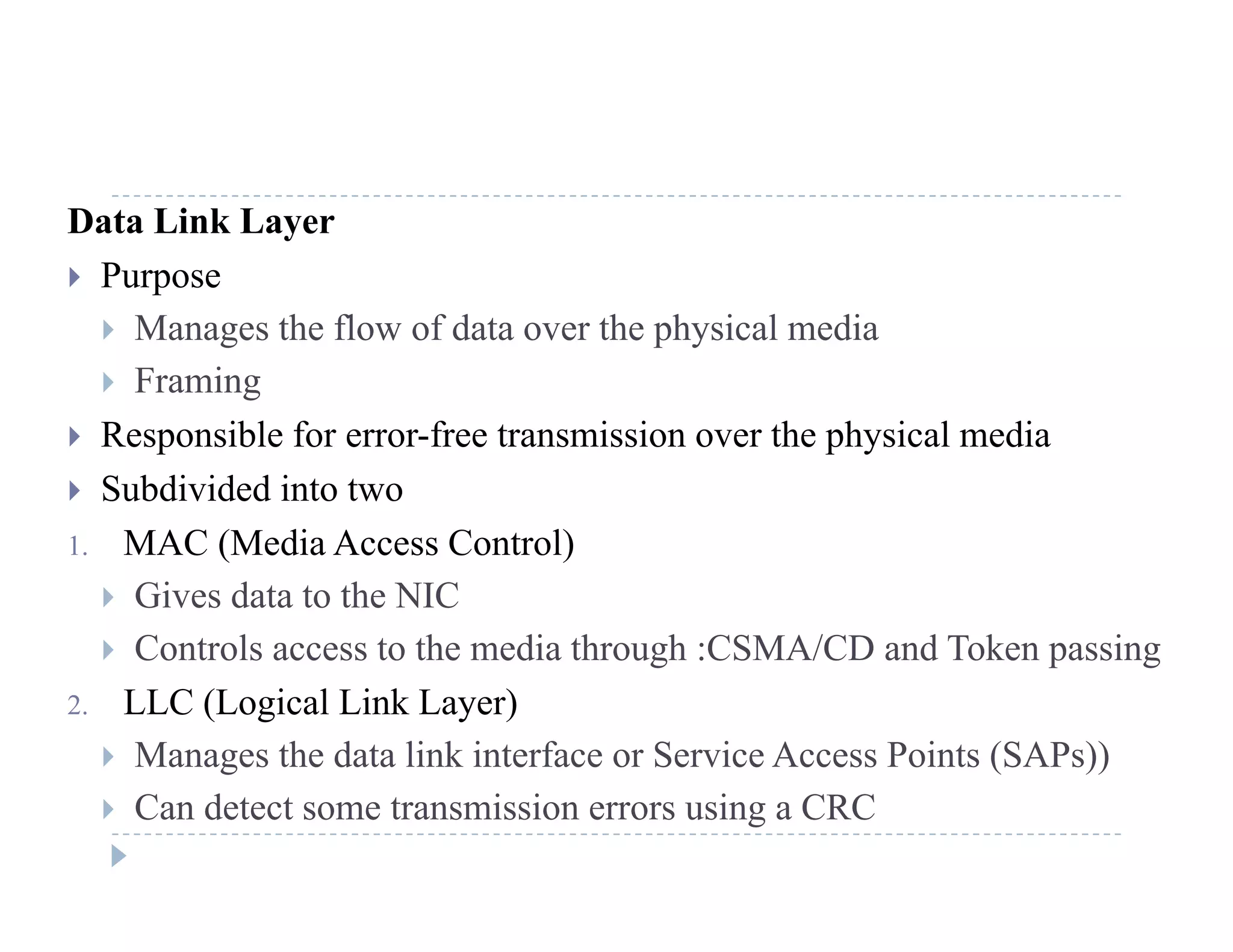Data Link Layer
 Purpose
 Manages the flow of data over the physical media
 Framing
 Responsible for error-free transmission over the physical media
 Subdivided into two
1 MAC (M di A C t l)1. MAC (Media Access Control)
 Gives data to the NIC
 Controls access to the media through :CSMA/CD and Token passing Controls access to the media through :CSMA/CD and Token passing
2. LLC (Logical Link Layer)
 Manages the data link interface or Service Access Points (SAPs))
 Can detect some transmission errors using a CRC
 