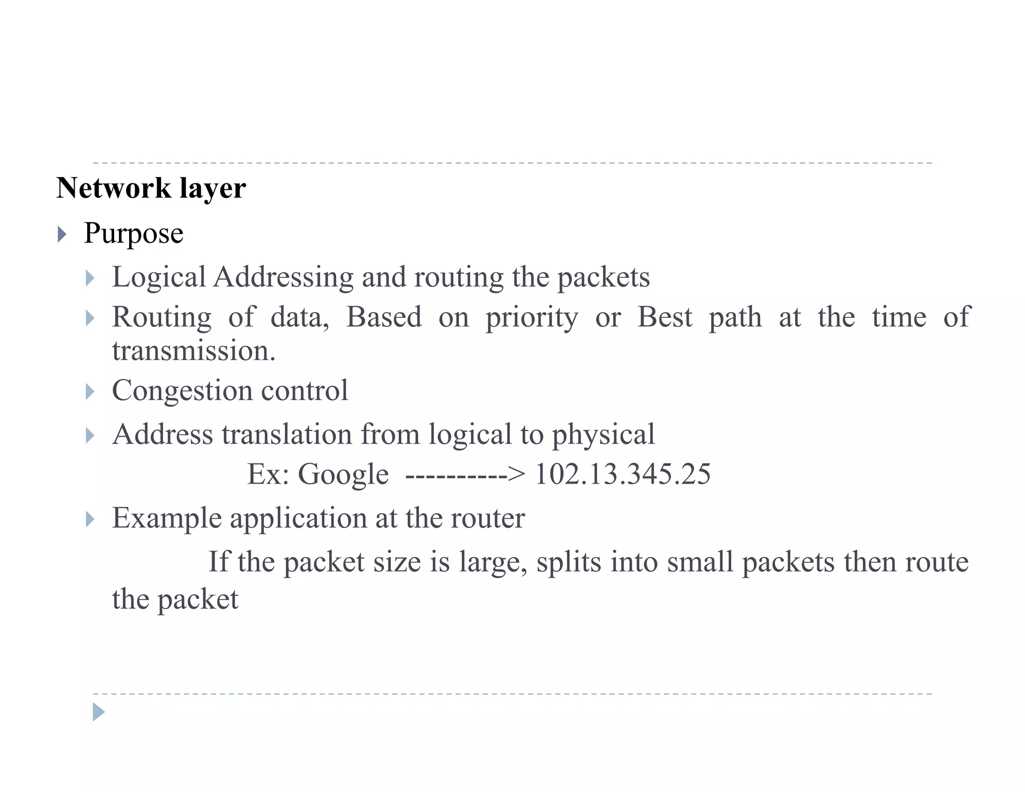 Network layer
 Purposep
 Logical Addressing and routing the packets
 Routing of data, Based on priority or Best path at the time of
transmissiontransmission.
 Congestion control
 Address translation from logical to physicalg p y
Ex: Google ----------> 102.13.345.25
 Example application at the router
If the packet size is large, splits into small packets then route
the packet
 