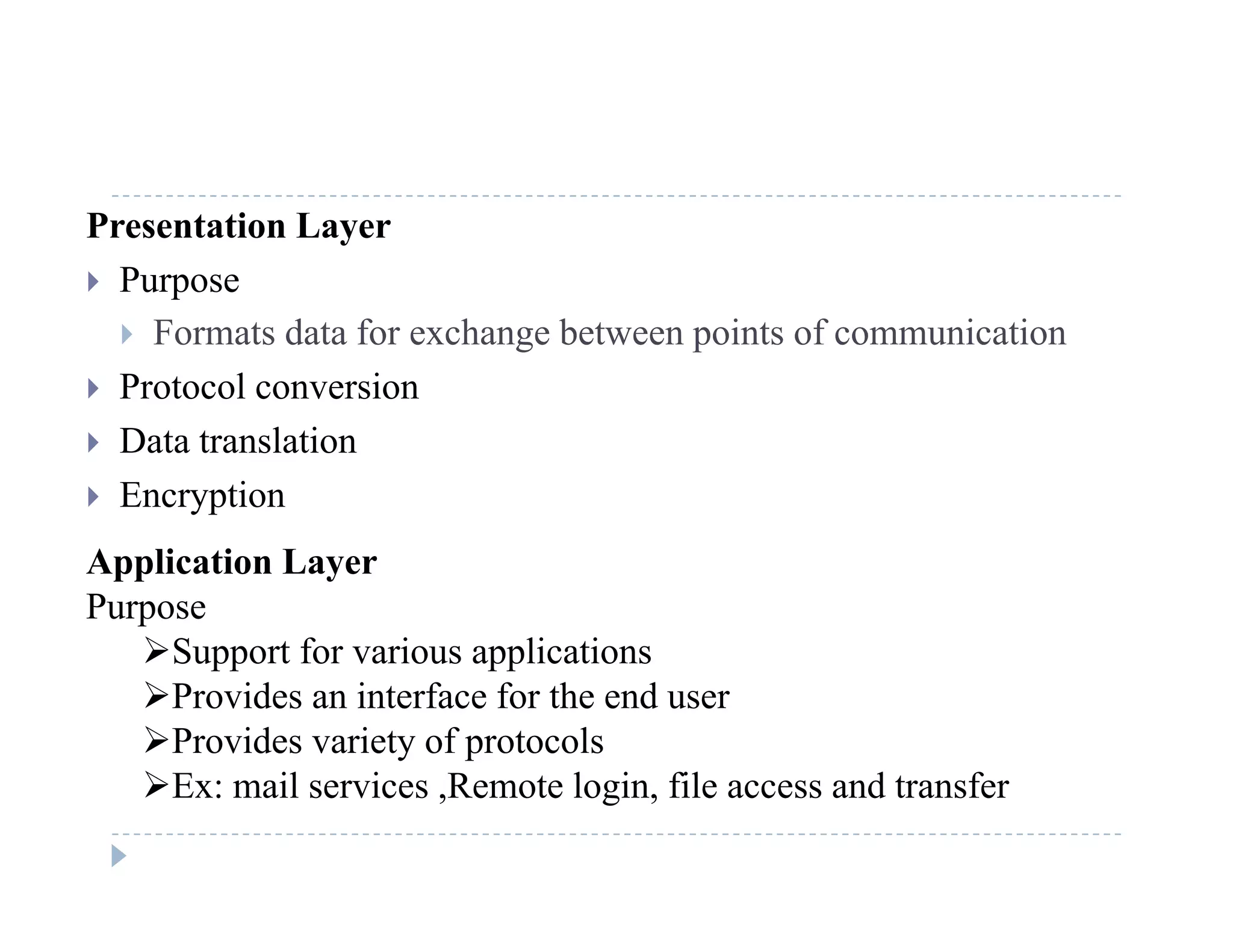 Presentation Layer
 Purposep
 Formats data for exchange between points of communication
 Protocol conversion
 Data translation
 Encryption
Application Layer
Purpose
Support for various applicationsSupport for various applications
Provides an interface for the end user
Provides variety of protocols
E il i R t l i fil d t fEx: mail services ,Remote login, file access and transfer
 